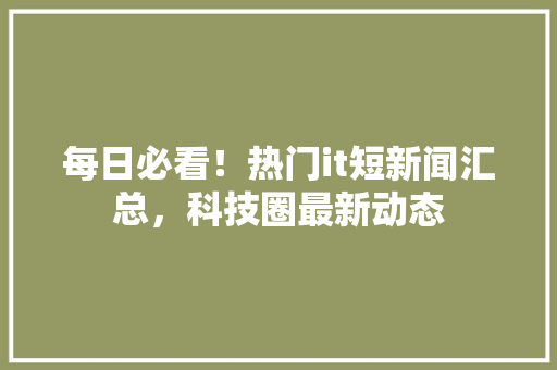 每日必看！热门it短新闻汇总，科技圈最新动态
