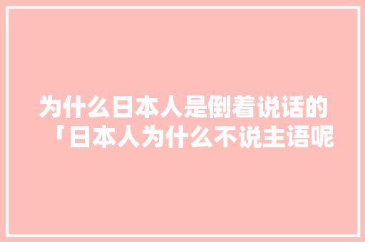 为什么日本人是倒着说话的「日本人为什么不说主语呢」