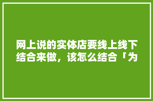 网上说的实体店要线上线下结合来做，该怎么结合「为什么要线上线下整合课程」