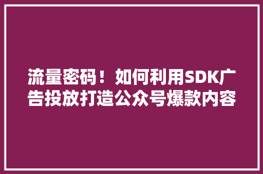 流量密码！如何利用SDK广告投放打造公众号爆款内容