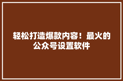 轻松打造爆款内容！最火的公众号设置软件