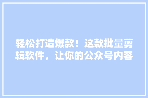 轻松打造爆款！这款批量剪辑软件，让你的公众号内容瞬间爆火 百度SEO