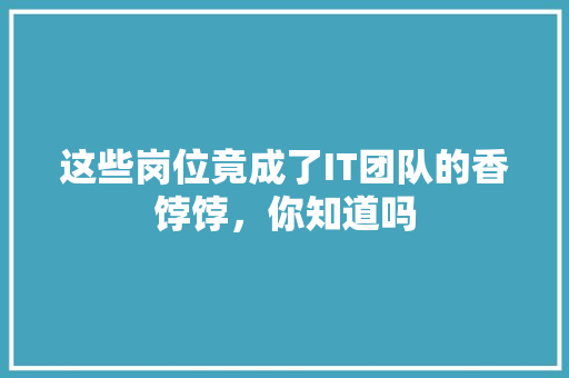 这些岗位竟成了IT团队的香饽饽，你知道吗