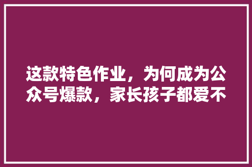 这款特色作业，为何成为公众号爆款，家长孩子都爱不释手