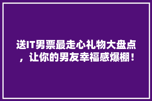 送IT男票最走心礼物大盘点，让你的男友幸福感爆棚！