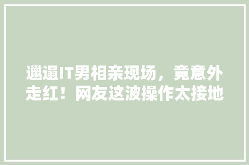 邋遢IT男相亲现场，竟意外走红！网友这波操作太接地气了！