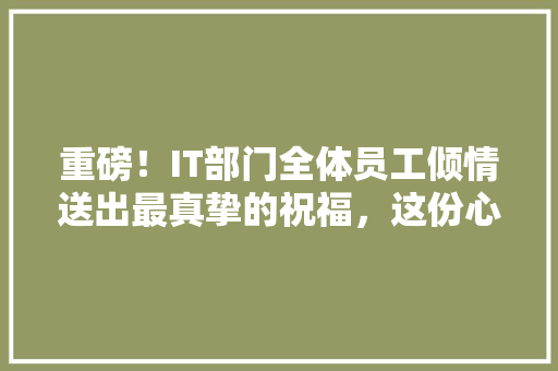 重磅！IT部门全体员工倾情送出最真挚的祝福，这份心意你绝对不能错过！