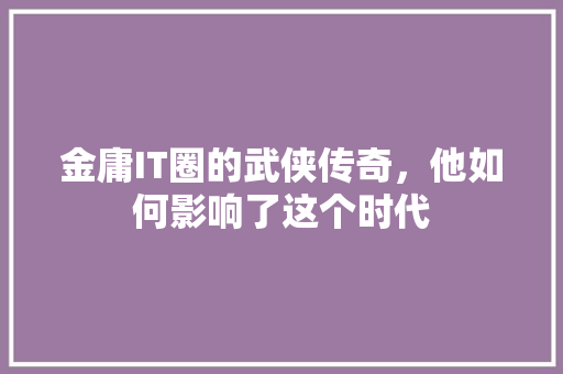 金庸IT圈的武侠传奇，他如何影响了这个时代