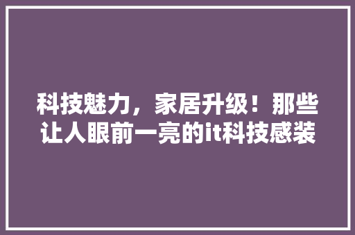 科技魅力，家居升级！那些让人眼前一亮的it科技感装饰，让你的家焕然一新！