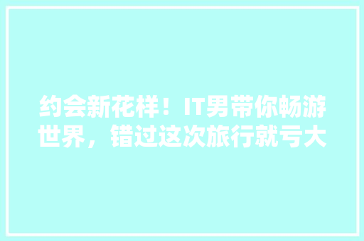 约会新花样！IT男带你畅游世界，错过这次旅行就亏大了！