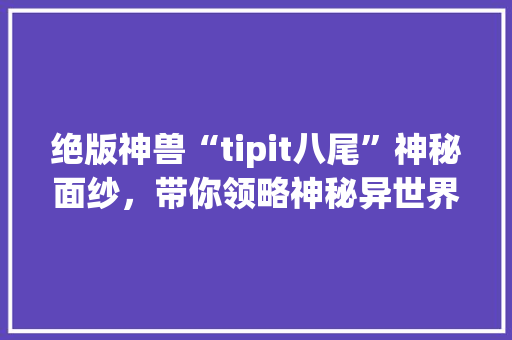 绝版神兽“tipit八尾”神秘面纱，带你领略神秘异世界