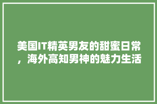 美国IT精英男友的甜蜜日常，海外高知男神的魅力生活！