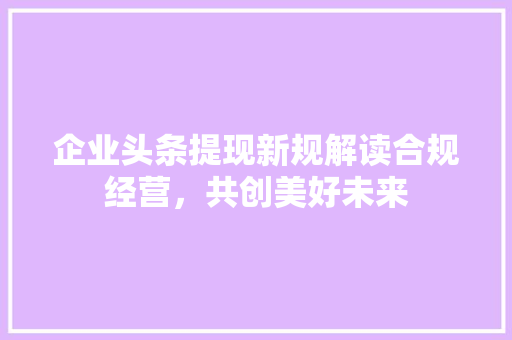 企业头条提现新规解读合规经营，共创美好未来