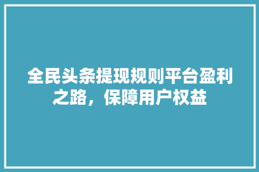 全民头条提现规则平台盈利之路，保障用户权益