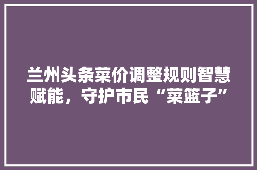 兰州头条菜价调整规则智慧赋能，守护市民“菜篮子”