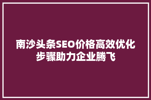 南沙头条SEO价格高效优化步骤助力企业腾飞 神马SEO