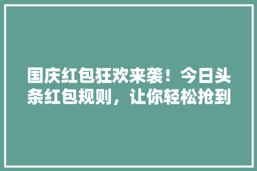 国庆红包狂欢来袭！今日头条红包规则，让你轻松抢到丰厚福利