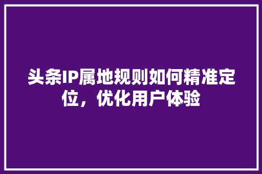 头条IP属地规则如何精准定位，优化用户体验