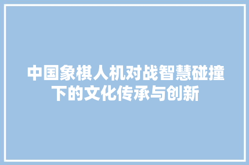 中国象棋人机对战智慧碰撞下的文化传承与创新 必应SEO