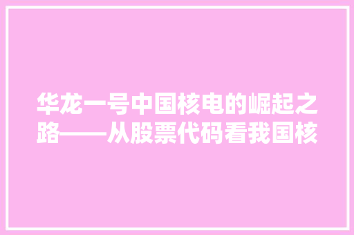 华龙一号中国核电的崛起之路——从股票代码看我国核电产业未来