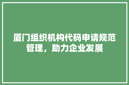 厦门组织机构代码申请规范管理，助力企业发展