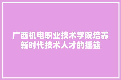 广西机电职业技术学院培养新时代技术人才的摇篮