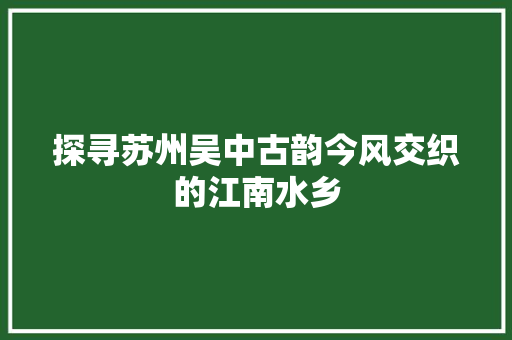 探寻苏州吴中古韵今风交织的江南水乡