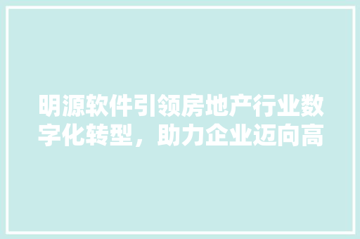 明源软件引领房地产行业数字化转型，助力企业迈向高质量发展