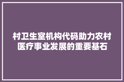 村卫生室机构代码助力农村医疗事业发展的重要基石