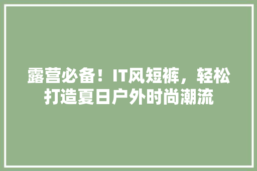 露营必备！IT风短裤，轻松打造夏日户外时尚潮流