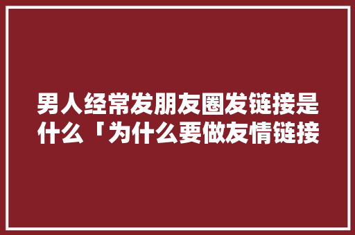 男人经常发朋友圈发链接是什么「为什么要做友情链接呢」