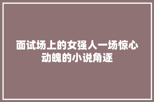 面试场上的女强人一场惊心动魄的小说角逐