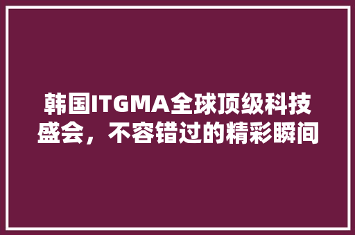韩国ITGMA全球顶级科技盛会，不容错过的精彩瞬间！