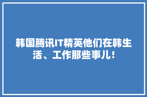 韩国腾讯IT精英他们在韩生活、工作那些事儿！
