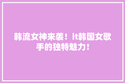 韩流女神来袭！it韩国女歌手的独特魅力！