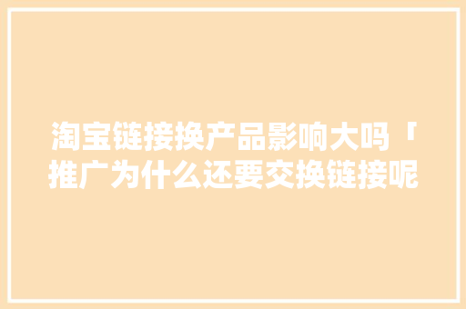 淘宝链接换产品影响大吗「推广为什么还要交换链接呢」 淘宝链接换产品影响大吗「推广为什么还要交换链接呢」 百度SEO