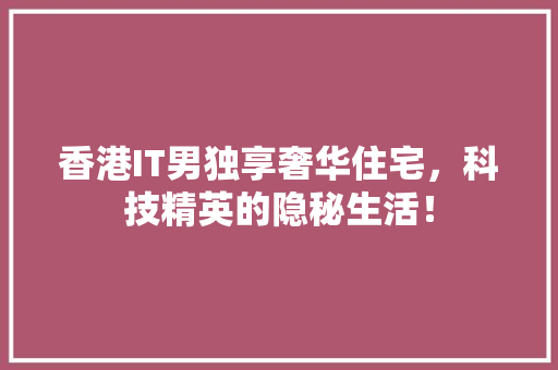 香港IT男独享奢华住宅，科技精英的隐秘生活！