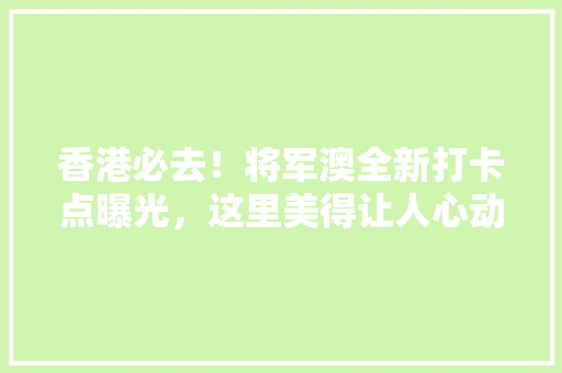 香港必去！将军澳全新打卡点曝光，这里美得让人心动