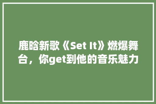 鹿晗新歌《Set It》燃爆舞台，你get到他的音乐魅力了吗