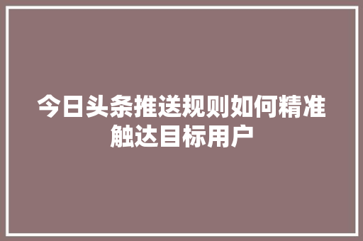 今日头条推送规则如何精准触达目标用户