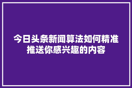 今日头条新闻算法如何精准推送你感兴趣的内容