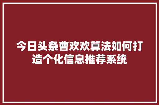 今日头条曹欢欢算法如何打造个化信息推荐系统