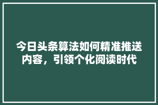 今日头条算法如何精准推送内容，引领个化阅读时代