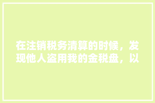 在注销税务清算的时候，发现他人盗用我的金税盘，以及利用我的名义领取了高额发票，我现在应该怎么办「税务协查为什么法人到场不签字」