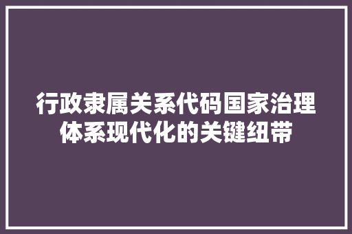 行政隶属关系代码国家治理体系现代化的关键纽带