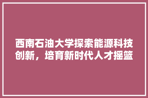 西南石油大学探索能源科技创新，培育新时代人才摇篮