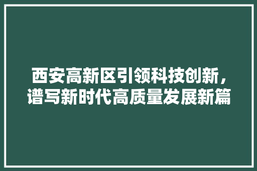 西安高新区引领科技创新，谱写新时代高质量发展新篇章