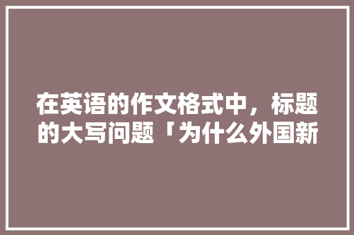 在英语的作文格式中，标题的大写问题「为什么外国新闻标题大写不一样」