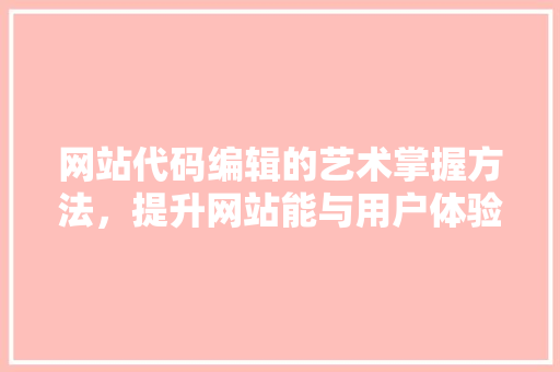 网站代码编辑的艺术掌握方法，提升网站能与用户体验