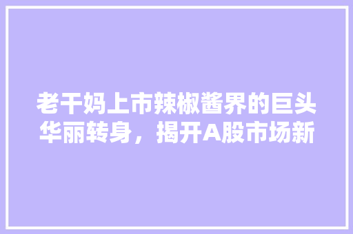 老干妈上市辣椒酱界的巨头华丽转身，揭开A股市场新篇章 必应SEO